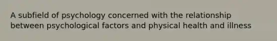 A subfield of psychology concerned with the relationship between psychological factors and physical health and illness