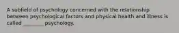 A subfield of psychology concerned with the relationship between psychological factors and physical health and illness is called ________ psychology.