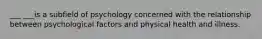 ___ ___is a subfield of psychology concerned with the relationship between psychological factors and physical health and illness.