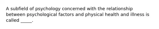 A subfield of psychology concerned with the relationship between psychological factors and physical health and illness is called _____.