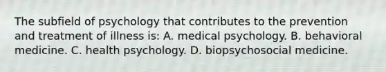 The subfield of psychology that contributes to the prevention and treatment of illness is: A. medical psychology. B. behavioral medicine. C. health psychology. D. biopsychosocial medicine.