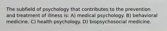 The subfield of psychology that contributes to the prevention and treatment of illness is: A) medical psychology. B) behavioral medicine. C) health psychology. D) biopsychosocial medicine.