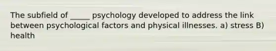 The subfield of _____ psychology developed to address the link between psychological factors and physical illnesses. a) stress B) health