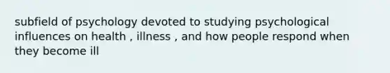 subfield of psychology devoted to studying psychological influences on health , illness , and how people respond when they become ill