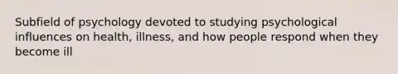 Subfield of psychology devoted to studying psychological influences on health, illness, and how people respond when they become ill