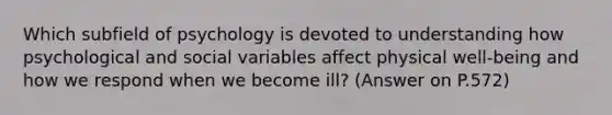 Which subfield of psychology is devoted to understanding how psychological and social variables affect physical well-being and how we respond when we become ill? (Answer on P.572)