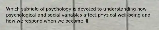 Which subfield of psychology is devoted to understanding how psychological and social variables affect physical well-being and how we respond when we become ill