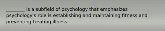 ________ is a subfield of psychology that emphasizes psychology's role is establishing and maintaining fitness and preventing treating illness.