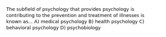 The subfield of psychology that provides psychology is contributing to the prevention and treatment of illnesses is known as... A) medical psychology B) health psychology C) behavioral psychology D) psychobiology