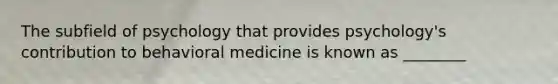 The subfield of psychology that provides psychology's contribution to behavioral medicine is known as ________