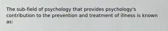 The sub-field of psychology that provides psychology's contribution to the prevention and treatment of illness is known as: