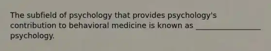 The subfield of psychology that provides psychology's contribution to behavioral medicine is known as _________________ psychology.