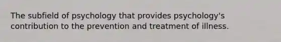 The subfield of psychology that provides psychology's contribution to the prevention and treatment of illness.