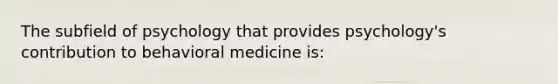 The subfield of psychology that provides psychology's contribution to behavioral medicine is: