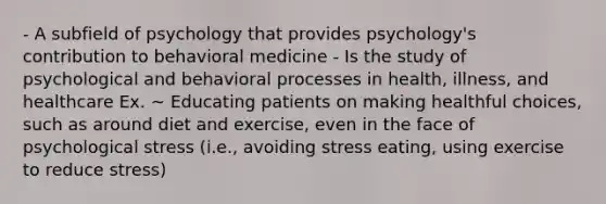 - A subfield of psychology that provides psychology's contribution to behavioral medicine - Is the study of psychological and behavioral processes in health, illness, and healthcare Ex. ~ Educating patients on making healthful choices, such as around diet and exercise, even in the face of psychological stress (i.e., avoiding stress eating, using exercise to reduce stress)