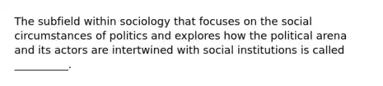 The subfield within sociology that focuses on the social circumstances of politics and explores how the political arena and its actors are intertwined with social institutions is called __________.