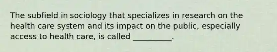 The subfield in sociology that specializes in research on the health care system and its impact on the public, especially access to health care, is called __________.