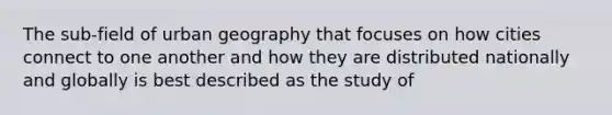 The sub-field of urban geography that focuses on how cities connect to one another and how they are distributed nationally and globally is best described as the study of