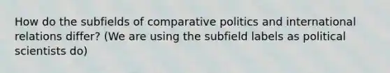 How do the subfields of comparative politics and international relations differ? (We are using the subfield labels as political scientists do)