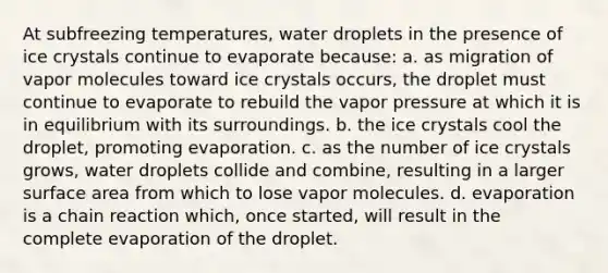 At subfreezing temperatures, water droplets in the presence of ice crystals continue to evaporate because: a. as migration of vapor molecules toward ice crystals occurs, the droplet must continue to evaporate to rebuild the vapor pressure at which it is in equilibrium with its surroundings. b. the ice crystals cool the droplet, promoting evaporation. c. as the number of ice crystals grows, water droplets collide and combine, resulting in a larger surface area from which to lose vapor molecules. d. evaporation is a chain reaction which, once started, will result in the complete evaporation of the droplet.