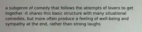 a subgenre of comedy that follows the attempts of lovers to get together -it shares this basic structure with many situational comedies, but more often produce a feeling of well-being and sympathy at the end, rather than strong laughs