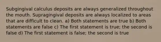 Subgingival calculus deposits are always generalized throughout the mouth. Supragingival deposits are always localized to areas that are difficult to clean. a) Both statements are true b) Both statements are false c) The first statement is true; the second is false d) The first statement is false; the second is true