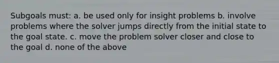 Subgoals must: a. be used only for insight problems b. involve problems where the solver jumps directly from the initial state to the goal state. c. move the problem solver closer and close to the goal d. none of the above