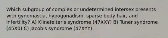 Which subgroup of complex or undetermined intersex presents with gynomastia, hypogonadism, sparse body hair, and infertility? A) Klinefelter's syndrome (47XXY) B) Tuner syndrome (45X0) C) Jacob's syndrome (47XYY)