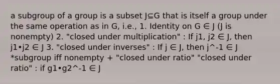 a subgroup of a group is a subset J⊆G that is itself a group under the same operation as in G, i.e., 1. Identity on G ∈ J (J is nonempty) 2. "closed under multiplication" : If j1, j2 ∈ J, then j1•j2 ∈ J 3. "closed under inverses" : If j ∈ J, then j^-1 ∈ J *subgroup iff nonempty + "closed under ratio" "closed under ratio" : if g1•g2^-1 ∈ J