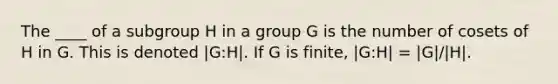 The ____ of a subgroup H in a group G is the number of cosets of H in G. This is denoted |G:H|. If G is finite, |G:H| = |G|/|H|.