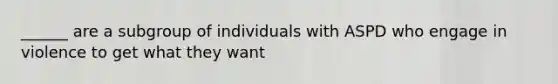 ______ are a subgroup of individuals with ASPD who engage in violence to get what they want