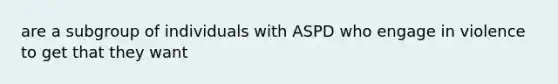 are a subgroup of individuals with ASPD who engage in violence to get that they want