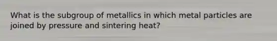 What is the subgroup of metallics in which metal particles are joined by pressure and sintering heat?