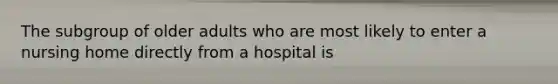 The subgroup of older adults who are most likely to enter a nursing home directly from a hospital is