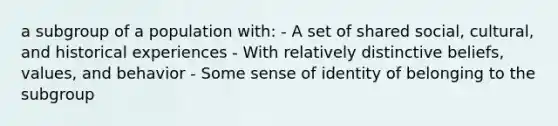 a subgroup of a population with: - A set of shared social, cultural, and historical experiences - With relatively distinctive beliefs, values, and behavior - Some sense of identity of belonging to the subgroup