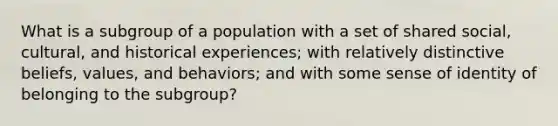 What is a subgroup of a population with a set of shared social, cultural, and historical experiences; with relatively distinctive beliefs, values, and behaviors; and with some sense of identity of belonging to the subgroup?