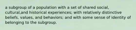 a subgroup of a population with a set of shared social, cultural,and historical experiences; with relatively distinctive beliefs, values, and behaviors; and with some sense of identity of belonging to the subgroup.