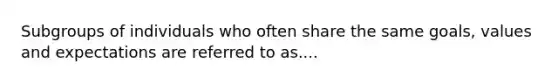 Subgroups of individuals who often share the same goals, values and expectations are referred to as....