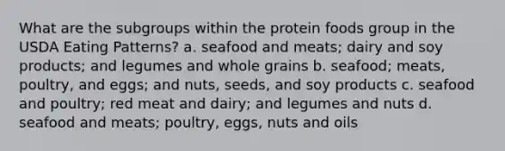 What are the subgroups within the protein foods group in the USDA Eating Patterns? a. seafood and meats; dairy and soy products; and legumes and whole grains b. seafood; meats, poultry, and eggs; and nuts, seeds, and soy products c. seafood and poultry; red meat and dairy; and legumes and nuts d. seafood and meats; poultry, eggs, nuts and oils