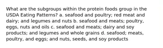 What are the subgroups within the protein foods group in the USDA Eating Patterns? a. seafood and poultry; red meat and dairy; and legumes and nuts b. seafood and meats; poultry, eggs, nuts and oils c. seafood and meats; dairy and soy products; and legumes and whole grains d. seafood; meats, poultry, and eggs; and nuts, seeds, and soy products