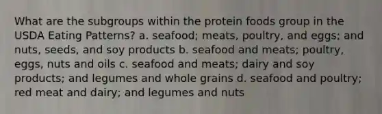 What are the subgroups within the protein foods group in the USDA Eating Patterns? a. seafood; meats, poultry, and eggs; and nuts, seeds, and soy products b. seafood and meats; poultry, eggs, nuts and oils c. seafood and meats; dairy and soy products; and legumes and whole grains d. seafood and poultry; red meat and dairy; and legumes and nuts