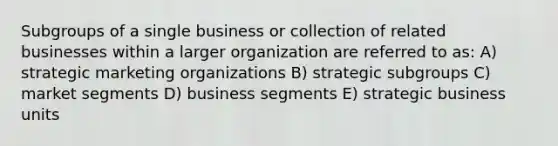 Subgroups of a single business or collection of related businesses within a larger organization are referred to as: A) strategic marketing organizations B) strategic subgroups C) market segments D) business segments E) strategic business units