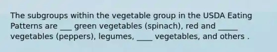 The subgroups within the vegetable group in the USDA Eating Patterns are ___ green vegetables (spinach), red and _____ vegetables (peppers), legumes, ____ vegetables, and others .