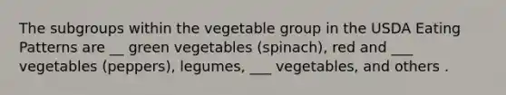 The subgroups within the vegetable group in the USDA Eating Patterns are __ green vegetables (spinach), red and ___ vegetables (peppers), legumes, ___ vegetables, and others .