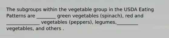 The subgroups within the vegetable group in the USDA Eating Patterns are ________ green vegetables (spinach), red and ______________ vegetables (peppers), legumes,_________ vegetables, and others .