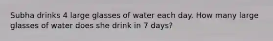 Subha drinks 4 large glasses of water each day. How many large glasses of water does she drink in 7 days?