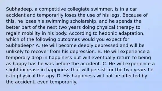 Subhadeep, a competitive collegiate swimmer, is in a car accident and temporarily loses the use of his legs. Because of this, he loses his swimming scholarship, and he spends the better part of the next two years doing physical therapy to regain mobility in his body. According to hedonic adaptation, which of the following outcomes would you expect for Subhadeep? A. He will become deeply depressed and will be unlikely to recover from his depression. B. He will experience a temporary drop in happiness but will eventually return to being as happy has he was before the accident. C. He will experience a slight increase in happiness that will persist for the two years he is in physical therapy. D. His happiness will not be affected by the accident, even temporarily.