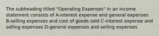 The subheading titled "Operating Expenses" in an <a href='https://www.questionai.com/knowledge/kCPMsnOwdm-income-statement' class='anchor-knowledge'>income statement</a> consists of A-interest expense and general expenses B-selling expenses and cost of goods sold C-interest expense and selling expenses D-general expenses and selling expenses