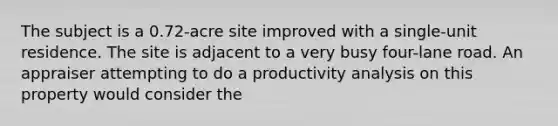 The subject is a 0.72-acre site improved with a single-unit residence. The site is adjacent to a very busy four-lane road. An appraiser attempting to do a productivity analysis on this property would consider the