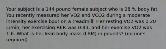 Your subject is a 144 pound female subject who is 28 % body fat. You recently measured her VO2 and VCO2 during a moderate intensity exercise bout on a treadmill. Her resting VO2 was 0.20 L/min, her exercising RER was 0.93, and her exercise VO2 was 1.6. What is her lean body mass (LBM) in pounds? (no units required)